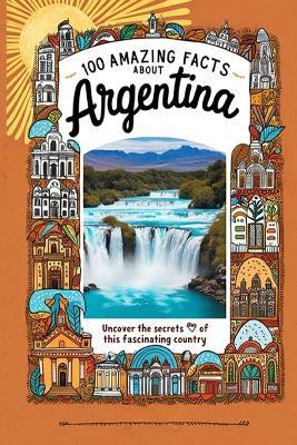 100 Amazing Facts About Argentina: Mind-Blowing Fun Facts About Argentina, Interesting Facts About Argentina for Smart Kids, Everything Young Children's Should to Know, Perfect for Young Fans - James B Scott - cover