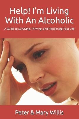 Help! I'm Living With An Alcoholic: A Guide to Surviving, Thriving, and Reclaiming Your Life - Mary Willis,Peter Willis - cover