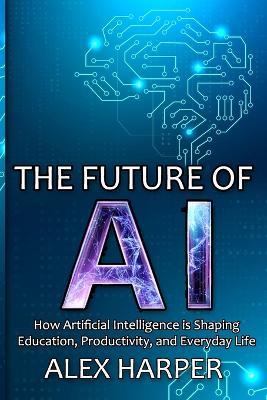 The Future of AI: How Artificial Intelligence is Shaping Education, Productivity, and Everyday Life" A Beginner's Guide to Understanding AI, What is AI, Mastering Time Management, and Using AI Tools to Transform Your Future - Alex Harper - cover
