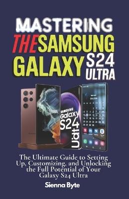 Mastering the Samsung Galaxy S24 Ultra: The Ultimate Guide to Setting Up, Customizing, and Unlocking the Full Potential of Your Galaxy S24 Ultra - Sienna Byte - cover