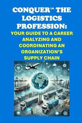 Conquer the Logistics Profession: Your Guide to a Career Analyzing and Coordinating an Organization's Supply Chain - Philip Martin McCaulay - cover