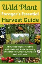 Wild Plant Forager's Essential Harvest Guide: A Simplified Beginner's Path to Wildcrafting skill & Safe Harvesting of Edible Berries, Flowers, Roots and Medicinal Plants