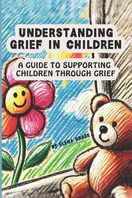 Understanding Grief in Children: A Guide to Supporting Children Through Grief - Elena Grace - cover