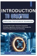 Introduction to Quantum Computing: THE FUTURE OF TECHNOLOGY: An Accessible Guide to Quantum Computing Principles, Algorithms, and How It Will Change the World of Programming and Technology