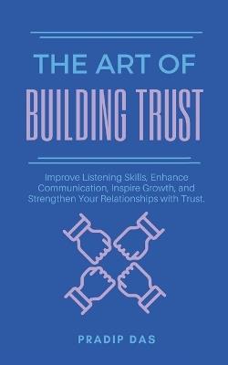 The Art of Building Trust: Improve Listening Skills, Enhance Communication, Inspire Growth, and Strengthen Your Relationships with Trust. - Pradip Das - cover