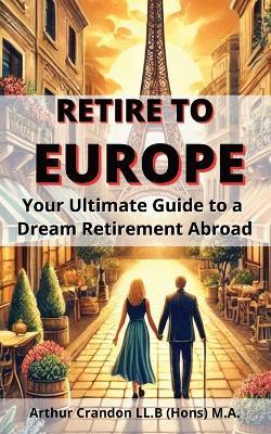 Retire to Europe: Your Ultimate Guide to a Dream Retirement Abroad - Arthur Crandon - cover