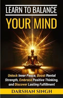 Learn to Balance Your Mind: Unlock Inner Peace, Boost Mental Strength, Embrace Positive Thinking, and Discover Lasting Fulfillment - Darshan Singh - cover