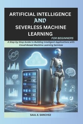 Artificial Intelligence and Serverless Machine Learning for Beginners: A Step-by-Step Guide to Building Intelligent Applications with Cloud-Based Machine Learning Services - Saul Sanchez - cover
