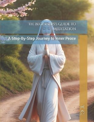 The Beginners's Guide to Meditation: A Step-By-Step Journey to Inner Peace - Y C - cover