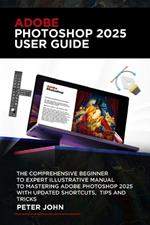 Adobe Photoshop 2025 User Guide: The Complete Step-By-Step Beginner to Expert Illustrative Manual to Mastering Adobe Photoshop 2025 with Updated Shortcuts, Tips & Tricks