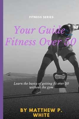 Your Guide to Fitness Over 50: Learn the Basics of Getting Fit Over 50 without the Gym - Matthew White - cover