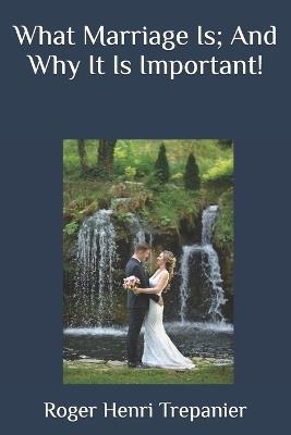 What Marriage Is; And Why It Is Important! - Roger Henri Trepanier - cover