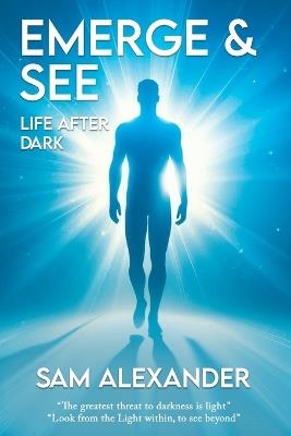 Emerge & See * Life After Dark: The Greatest Threat To Darkness Is Light! Look From The Light Within, To See Beyond! - Sam Alexander - cover