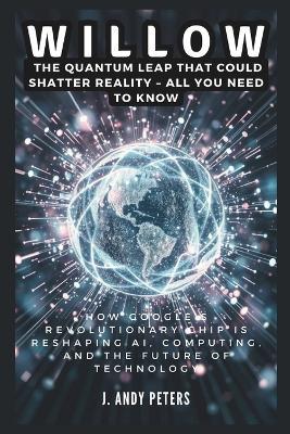 Willow: The Quantum Leap That Could Shatter Reality - ALL YOU NEED TO KNOW: How Google's Revolutionary Chip Is Reshaping AI, Computing, and the Future of Technology - J Andy Peters - cover