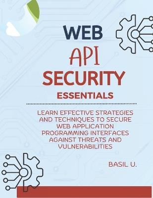 Web API Security Essentials: Learn effective strategies and techniques to secure web application programming interfaces against threats and vulnerabilities - Basil U - cover