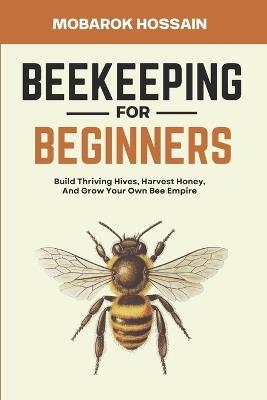 Beekeeping for Beginners: Build Thriving Hives, Harvest Honey, and Grow Your Own Bee Empire - Mobarok Hossain - cover