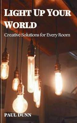 Light Up Your World: Creative Solutions for Every Room - Paul Dunn - cover