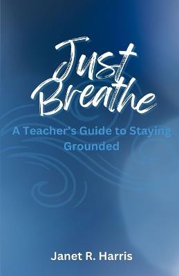 Just Breathe: A Teacher's Guide to Staying Grounded - Janet R Harris - cover