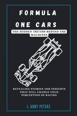Formula One Cars: The Hidden Truths Behind the Machines: Revealing Stories and Insights That Will Change Your Perception of Racing - J Andy Peters - cover