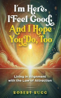 I'm Here, I Feel Good, and I Hope You Do, Too: Living in Alignment with the Law of Attraction - Robert Rugg - cover