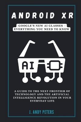 Android XR: Google's New AI Glasses - Everything You Need to Know: A Guide to the Next Frontier of Technology and the Artificial Intelligence Revolution in Your Everyday Life - J Andy Peters - cover