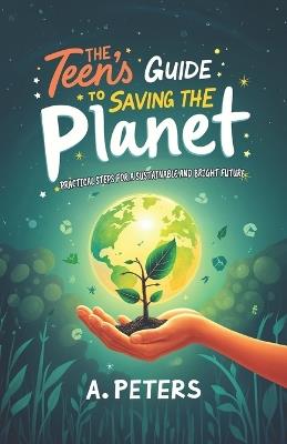 The Teen's Guide to Saving the Planet: Practical Steps for a Sustainable and Bright Future - A Peters - cover
