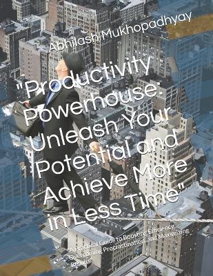 "Productivity Powerhouse: Unleash Your Potential and Achieve More in Less Time" "A Practical Guide to Boosting Efficiency, Overcoming Procrastination, and Maximizing Results" - Abhilash Mukhopadhyay - cover