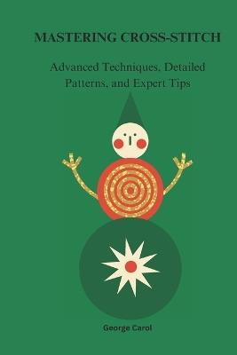 Mastering Cross-Stitches: Advanced, Techniques, Detailed Patterns, and Expert Tips - George Carol - cover