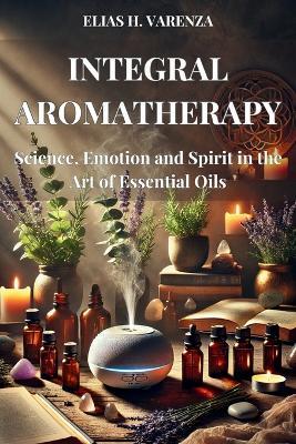 INTEGRAL AROMATHERAPY. Science, Emotion and Spirit in the Art of Essential Oils: Guía práctica para el bienestar físico, emocional y espiritual mediante el uso de aceites esenciales y prácticas sostenibles. - Elias H Varenza H Varenza - cover