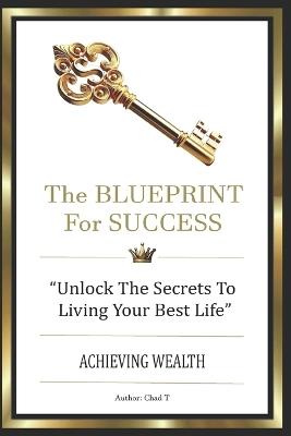 The Blueprint for Success: "Unlock The Secret To Living Your Best Life, Achieving Wealth" - Chad T - cover