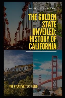 The Golden State Unveiled: History of California - The Atlas Writers Guild - cover
