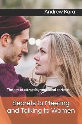 Secrets to Meeting and Talking to Women: The key to attracting your ideal partner - Andrew Kara - cover