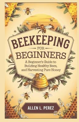 Beekeeping for Beginners: A Beginner's Guide to Building Hives, Raising Healthy Bees, and Harvesting Pure Honey - Allen L Perez - cover