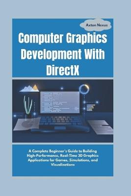 Computer Graphics Development With DirectX: A Complete Beginner's Guide to Building High-Performance, Real-Time 3D Graphics Applications for Games, Simulations, and Visualizations - Axton Nexus - cover