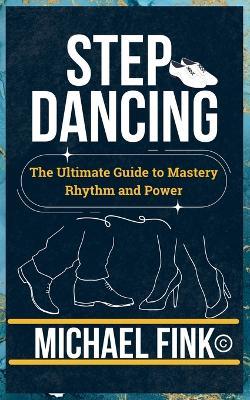 Step Dancing: The Ultimate Guide to Mastery, Rhythm, and Power: Unlock the Secrets of Precision, Technique, and Performance in This Iconic Dance Form - Michael Fink - cover