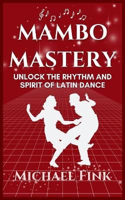 Mambo Mastery: Unlock the Rhythm and Spirit of Latin Dance: Discover the Secrets of Rhythm, Style, and Passion that Shaped Mambo's Global Legacy - Michael Fink - cover