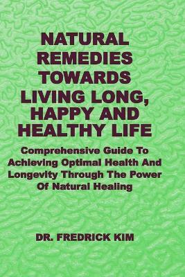Natural Remedies Towards Living Long, Happy and Healthy Life: Comprehensive Guide To Achieving Optimal Health And Longevity Through The Power Of Natural Healing - Fredrick Kim - cover