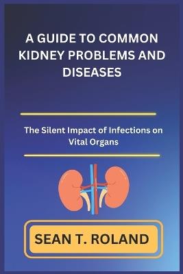 A Guide to Common Kidney Problems and Diseases: The Silent Impact of Infections on Vital Organs - Sean T Roland - cover