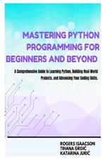 Mastering Python Programming for Beginners and Beyond: A Comprehensive Guide to Learning Python, Building Real-World Projects, and Advancing Your Coding Skills
