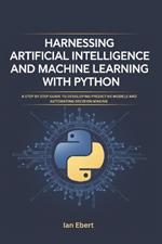 Harnessing Artificial Intelligence and Machine Learning with Python: A Step by Step Guide to Developing Predictive Models and Automating Decision Making