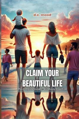 Claim Your Beautiful Life: The Complete Guide to Kill Every Addiction - D E Mead - cover