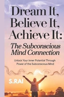 "Dream It, Believe It, Achieve It: The Subconscious Mind Connection" Unlock Your Inner Potential Through the Power of the Subconscious Mind - S Rai - cover