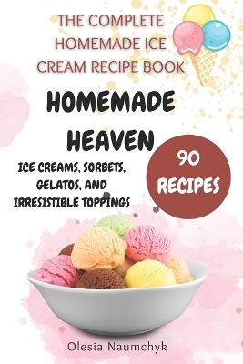 Homemade Heaven: Ice Creams, Sorbets, Gelatos, and Irresistible Toppings: The Complete Homemade Ice Cream Recipe Book - Olesia Naumchyk - cover