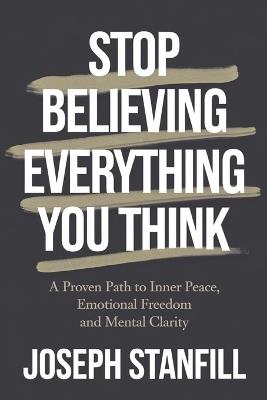 Stop Believing Everything You Think: A Proven Path to Inner Peace, Emotional Freedom, and Mental Clarity. - Joseph Stanfill - cover