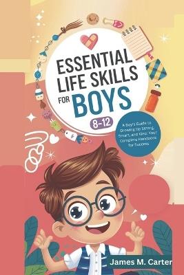 Essential Life Skills for Boys 8-12 Year Olds: A Boy's Guide to Growing Up Strong, Smart, and Kind: Your Complete Handbook for Success - James M Carter - cover