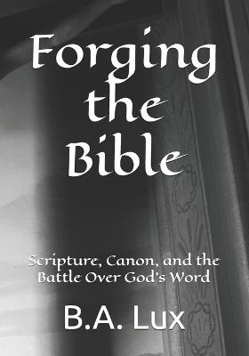 Forging the Bible: Scripture, Canon, and the Battle Over God's Word - B a Lux - cover