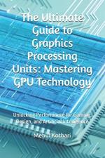 The Ultimate Guide to Graphics Processing Units: Mastering GPU Technology: Unlocking Performance for Gaming, Design, and Artificial Intelligence