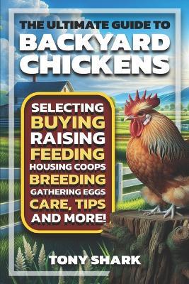 The Ultimate Guide to Backyard Chickens: Selecting, Buying, Raising, Feeding, Housing Coops, Breeding, Gathering Eggs, Care, Tips, and more. - Tony Shark - cover