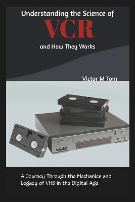 Understanding the Science of VCR and How They Works: A Journey Through the Mechanics and Legacy of VHS in the Digital Age - Victor M Tom - cover