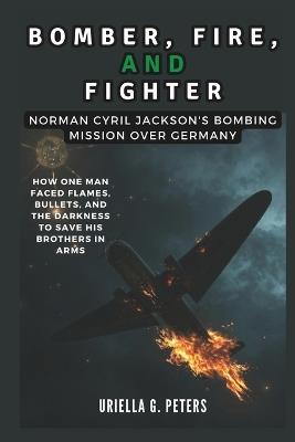 Bomber, Fire, and Fighter: Norman Cyril Jackson's Bombing Mission Over Germany: How One Man Faced Flames, Bullets, and the Darkness to Save His Brothers in Arms - Cuqi And Co Publication,Uriella G Peters - cover
